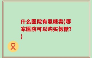 什么医院有氨糖卖(哪家医院可以购买氨糖？)