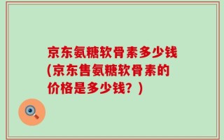 京东氨糖软骨素多少钱(京东售氨糖软骨素的价格是多少钱？)