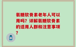 氨糖软骨素老年人可以用吗？详解氨糖软骨素的适用人群和注意事项？