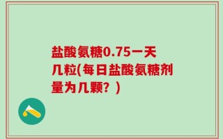 盐酸氨糖0.75一天几粒(每日盐酸氨糖剂量为几颗？)