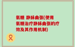 氨糖 静脉曲张(使用氨糖治疗静脉曲张的疗效及其作用机制)