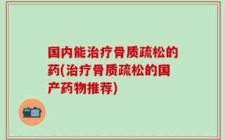 国内能治疗骨质疏松的药(治疗骨质疏松的国产药物推荐)