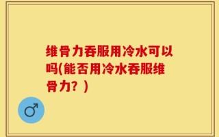 维骨力吞服用冷水可以吗(能否用冷水吞服维骨力？)