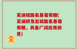 芜湖硫酸氨基葡萄糖(芜湖研发出硫酸氨基葡萄糖，具备广阔应用前景)