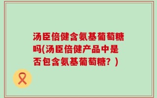 汤臣倍健含氨基葡萄糖吗(汤臣倍健产品中是否包含氨基葡萄糖？)