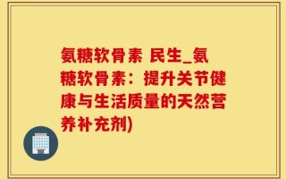 氨糖软骨素 民生_氨糖软骨素：提升关节健康与生活质量的天然营养补充剂)