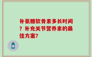 补氨糖软骨素多长时间？补充关节营养素的最佳方案？