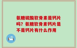 氨糖硫酸软骨素是钙片吗？氨糖软骨素钙片是不是钙片有什么作用