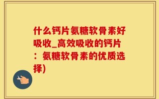 什么钙片氨糖软骨素好吸收_高效吸收的钙片：氨糖软骨素的优质选择)