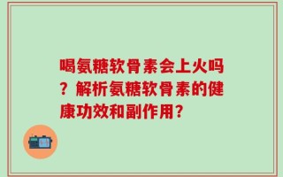 喝氨糖软骨素会上火吗？解析氨糖软骨素的健康功效和副作用？