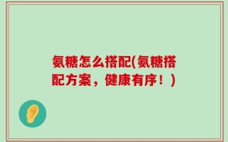 氨糖怎么搭配(氨糖搭配方案，健康有序！)