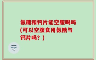 氨糖和钙片能空腹喝吗(可以空腹食用氨糖与钙片吗？)