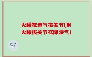 火罐祛湿气拔关节(用火罐拔关节祛除湿气)