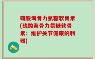 硫酸海骨力氨糖软骨素(硫酸海骨力氨糖软骨素：维护关节健康的利器)