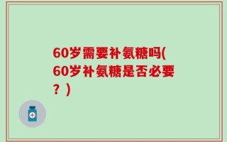 60岁需要补氨糖吗(60岁补氨糖是否必要？)