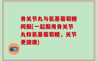 骨关节丸与氨基葡萄糖同服(一起服用骨关节丸和氨基葡萄糖，关节更健康)