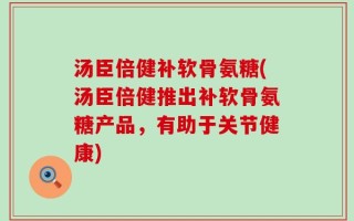 汤臣倍健补软骨氨糖(汤臣倍健推出补软骨氨糖产品，有助于关节健康)
