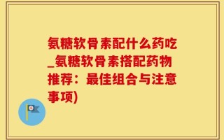 氨糖软骨素配什么药吃_氨糖软骨素搭配药物推荐：最佳组合与注意事项)