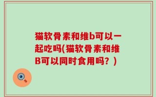 猫软骨素和维b可以一起吃吗(猫软骨素和维B可以同时食用吗？)