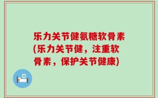 乐力关节健氨糖软骨素(乐力关节健，注重软骨素，保护关节健康)
