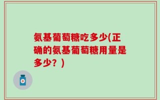氨基葡萄糖吃多少(正确的氨基葡萄糖用量是多少？)