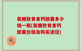 氨糖软骨素钙胶囊多少钱一瓶(氨糖软骨素钙胶囊价格及购买途径)