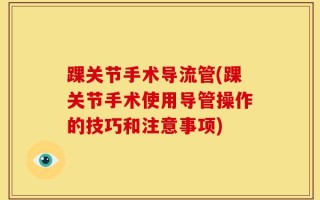 踝关节手术导流管(踝关节手术使用导管操作的技巧和注意事项)