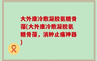 大外康冷敷凝胶氨糖骨葆(大外康冷敷凝胶氨糖骨葆，消肿止痛神器)