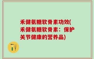 禾健氨糖软骨素功效(禾健氨糖软骨素：保护关节健康的营养品)