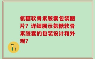 氨糖软骨素胶囊包装图片？详细展示氨糖软骨素胶囊的包装设计和外观？