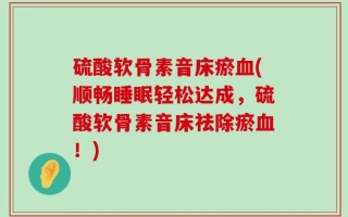 硫酸软骨素音床瘀血(顺畅睡眠轻松达成，硫酸软骨素音床祛除瘀血！)