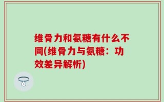 维骨力和氨糖有什么不同(维骨力与氨糖：功效差异解析)