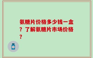 氨糖片价格多少钱一盒？了解氨糖片市场价格？