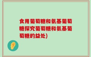 食用葡萄糖和氨基葡萄糖探究葡萄糖和氨基葡萄糖的益处)