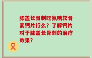 膝盖长骨刺吃氨糖软骨素钙片行么？了解钙片对于膝盖长骨刺的治疗效果？