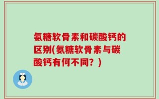 氨糖软骨素和碳酸钙的区别(氨糖软骨素与碳酸钙有何不同？)