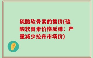 硫酸软骨素的售价(硫酸软骨素价格反弹：产量减少拉升市场价)