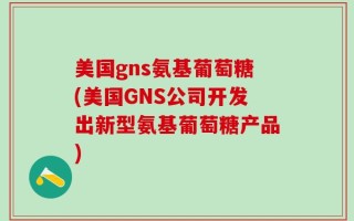 美国gns氨基葡萄糖(美国GNS公司开发出新型氨基葡萄糖产品)