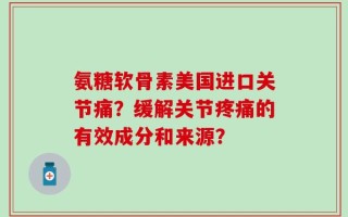 氨糖软骨素美国进口关节痛？缓解关节疼痛的有效成分和来源？