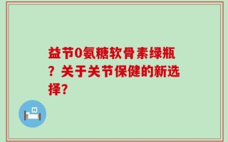 益节0氨糖软骨素绿瓶？关于关节保健的新选择？