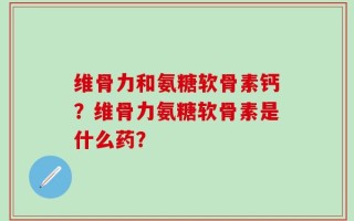 维骨力和氨糖软骨素钙？维骨力氨糖软骨素是什么药？