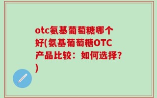 otc氨基葡萄糖哪个好(氨基葡萄糖OTC产品比较：如何选择？)