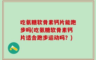 吃氨糖软骨素钙片能跑步吗(吃氨糖软骨素钙片适合跑步运动吗？)
