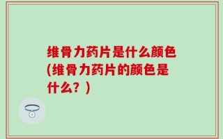 维骨力药片是什么颜色(维骨力药片的颜色是什么？)