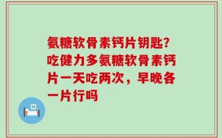 氨糖软骨素钙片钥匙？吃健力多氨糖软骨素钙片一天吃两次，早晚各一片行吗