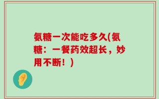 氨糖一次能吃多久(氨糖：一餐药效超长，妙用不断！)