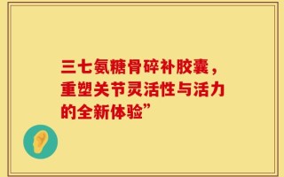 三七氨糖骨碎补胶囊，重塑关节灵活性与活力的全新体验”