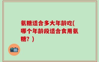 氨糖适合多大年龄吃(哪个年龄段适合食用氨糖？)