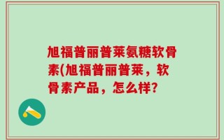 旭福普丽普莱氨糖软骨素(旭福普丽普莱，软骨素产品，怎么样？
