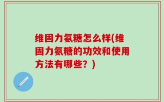 维固力氨糖怎么样(维固力氨糖的功效和使用方法有哪些？)